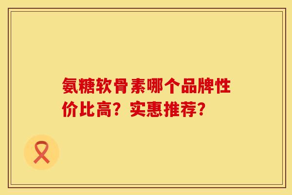 氨糖软骨素哪个品牌性价比高?实惠推荐? 氨糖软骨素哪个品牌性价比高?实惠推荐?