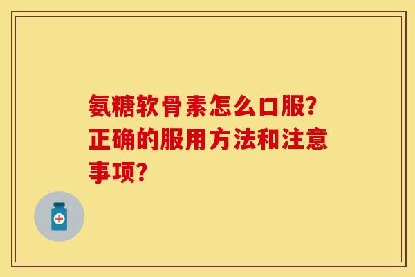 氨糖软骨素怎么口服？正确的服用方法和注意事项？