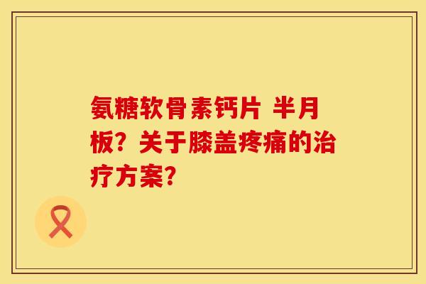 氨糖软骨素钙片 ?关于膝盖的方案? 氨糖软骨素钙片 ?关于膝盖的方案?