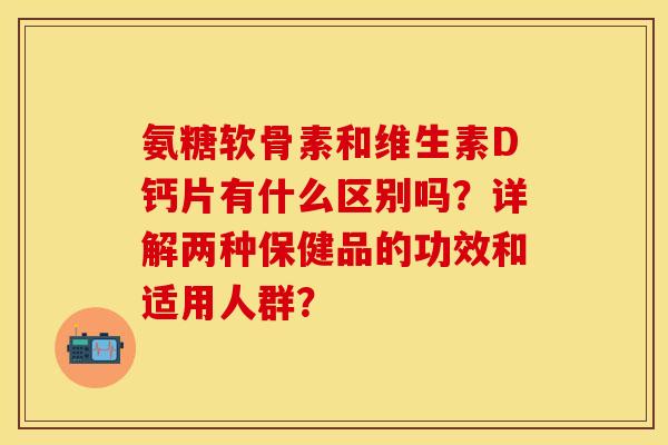 氨糖软骨素和维生素D钙片有什么区别吗？详解两种保健品的功效和适用人群？