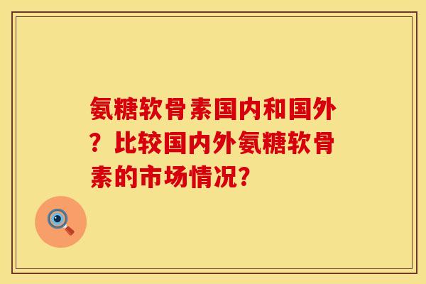 氨糖软骨素国内和国外？比较国内外氨糖软骨素的市场情况？