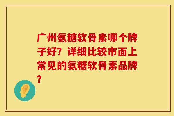 广州氨糖软骨素哪个牌子好？详细比较市面上常见的氨糖软骨素品牌？