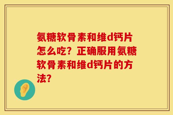 氨糖软骨素和维d钙片怎么吃?正确服用氨糖软骨素和维d钙片的方法? 氨糖软骨素和维d钙片怎么吃?正确服用氨糖软骨素和维d钙片的方法?