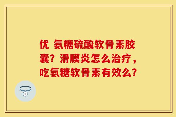 优 氨糖硫酸软骨素胶囊？滑膜炎怎么治疗，吃氨糖软骨素有效么？
