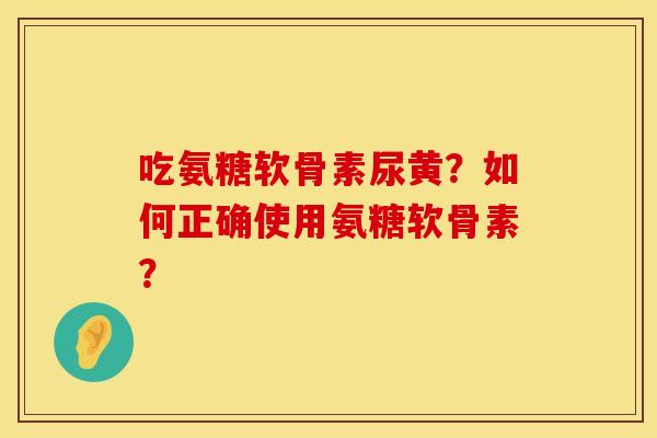 吃氨糖软骨素尿黄？如何正确使用氨糖软骨素？