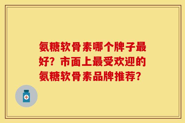 氨糖软骨素哪个牌子最好？市面上最受欢迎的氨糖软骨素品牌推荐？