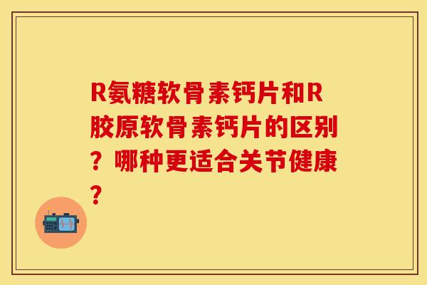 R氨糖软骨素钙片和R胶原软骨素钙片的区别？哪种更适合关节健康？