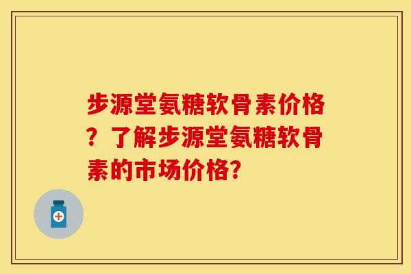 步源堂氨糖软骨素价格？了解步源堂氨糖软骨素的市场价格？