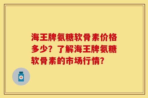 海王牌氨糖软骨素价格多少？了解海王牌氨糖软骨素的市场行情？