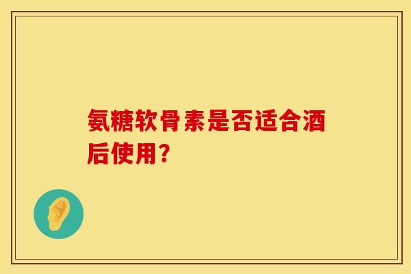 氨糖软骨素是否适合酒后使用？