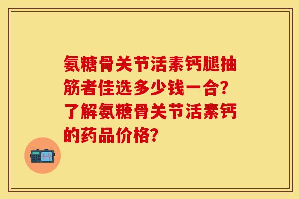 氨糖骨关节活素钙腿抽筋者佳选多少钱一合？了解氨糖骨关节活素钙的药品价格？