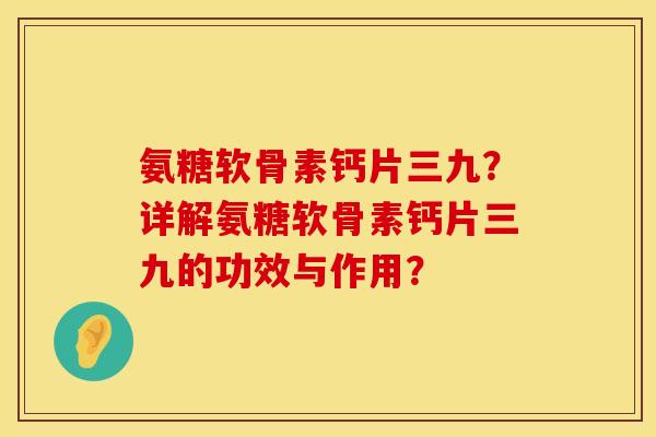 氨糖软骨素钙片三九？详解氨糖软骨素钙片三九的功效与作用？
