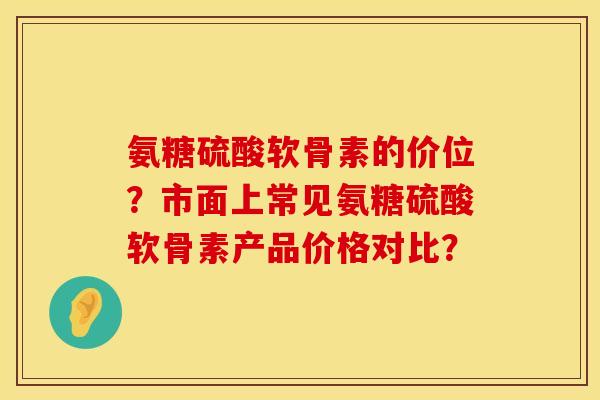 氨糖硫酸软骨素的价位？市面上常见氨糖硫酸软骨素产品价格对比？