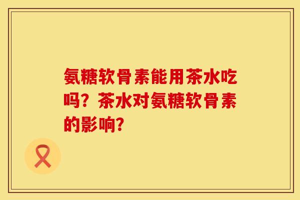氨糖软骨素能用茶水吃吗？茶水对氨糖软骨素的影响？