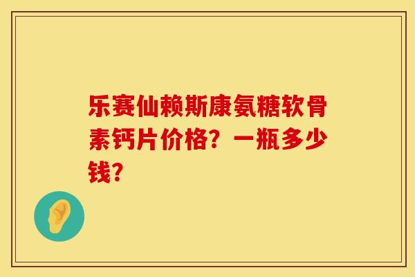 乐赛仙赖斯康氨糖软骨素钙片价格？一瓶多少钱？