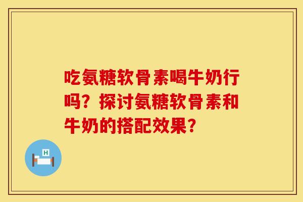 吃氨糖软骨素喝牛奶行吗？探讨氨糖软骨素和牛奶的搭配效果？