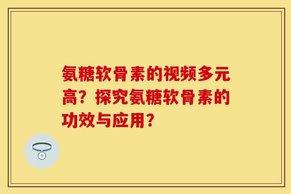 氨糖软骨素的视频多元高？探究氨糖软骨素的功效与应用？
