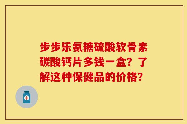 步步乐氨糖硫酸软骨素碳酸钙片多钱一盒？了解这种保健品的价格？