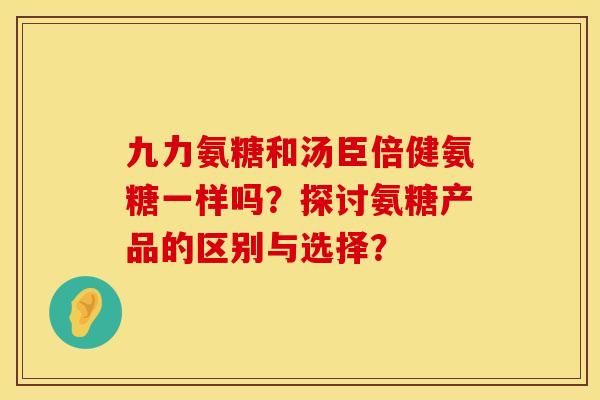 九力氨糖和汤臣倍健氨糖一样吗?探讨氨糖产品的区别与选择? 九力氨糖和汤臣倍健氨糖一样吗?探讨氨糖产品的区别与选择?