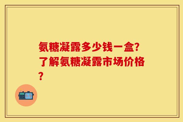 氨糖凝露多少钱一盒？了解氨糖凝露市场价格？