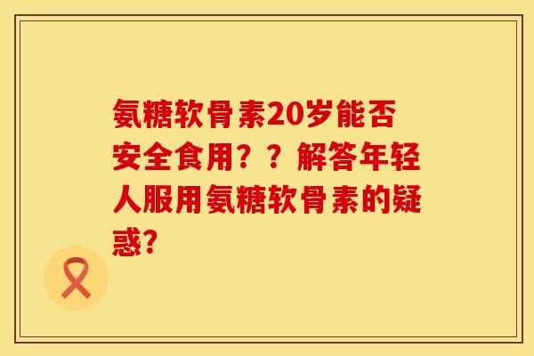 氨糖软骨素20岁能否安全食用？？解答年轻人服用氨糖软骨素的疑惑？