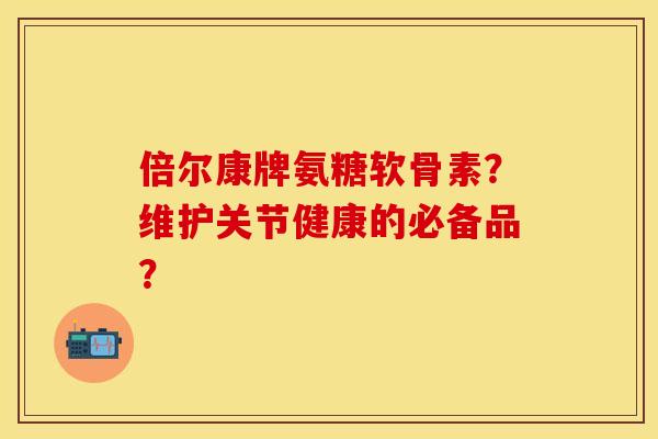 倍尔康牌氨糖软骨素？维护关节健康的必备品？