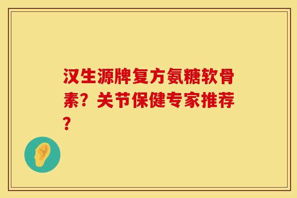 汉生源牌复方氨糖软骨素？关节保健专家推荐？