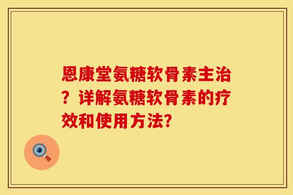 恩康堂氨糖软骨素主治？详解氨糖软骨素的疗效和使用方法？