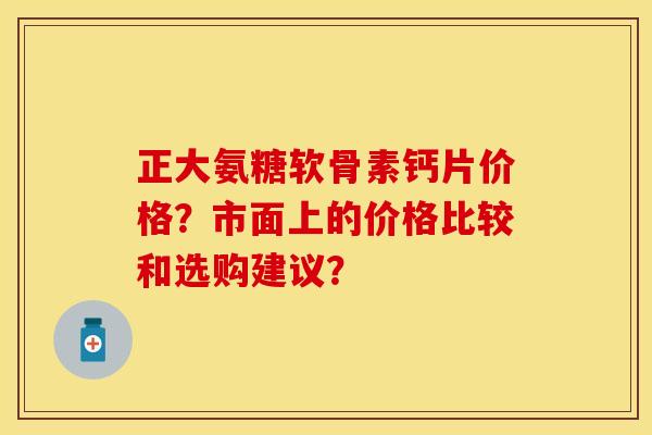 正大氨糖软骨素钙片价格?市面上的价格比较和选购建议? 正大氨糖软骨素钙片价格?市面上的价格比较和选购建议?