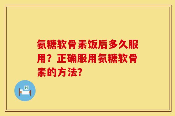 氨糖软骨素饭后多久服用？正确服用氨糖软骨素的方法？