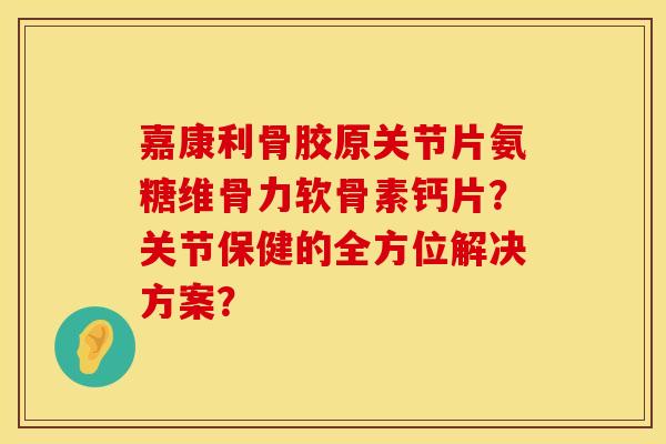 嘉康利骨胶原关节片氨糖维骨力软骨素钙片？关节保健的全方位解决方案？