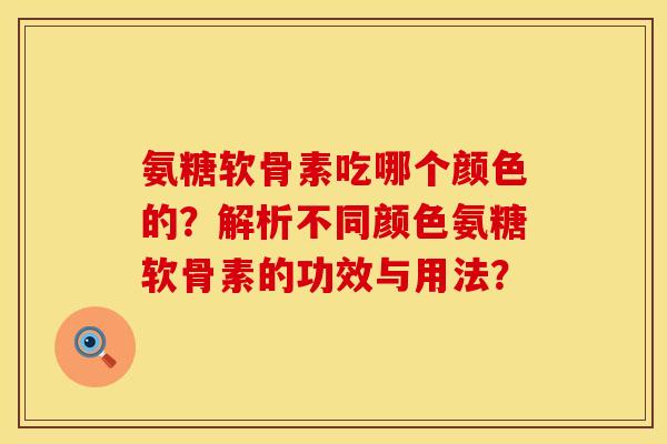 氨糖软骨素吃哪个颜色的？解析不同颜色氨糖软骨素的功效与用法？