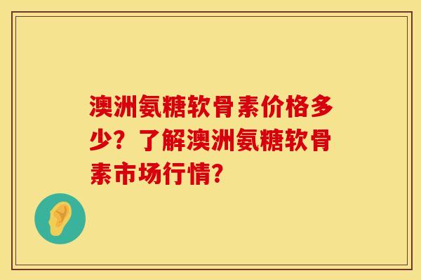 澳洲氨糖软骨素价格多少？了解澳洲氨糖软骨素市场行情？
