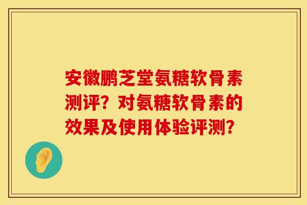 安徽鹏芝堂氨糖软骨素测评？对氨糖软骨素的效果及使用体验评测？