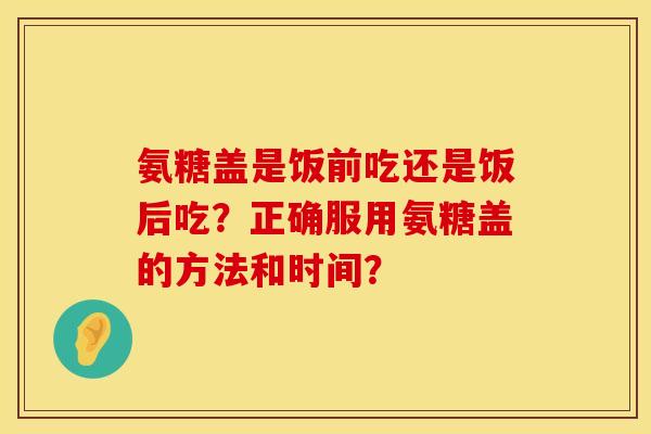 氨糖盖是饭前吃还是饭后吃？正确服用氨糖盖的方法和时间？
