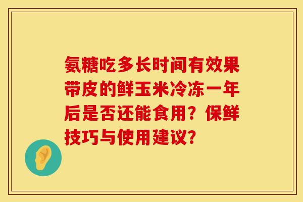 氨糖吃多长时间有效果带皮的鲜玉米冷冻一年后是否还能食用？保鲜技巧与使用建议？