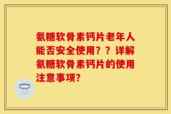 氨糖软骨素钙片老年人能否安全使用？？详解氨糖软骨素钙片的使用注意事项？