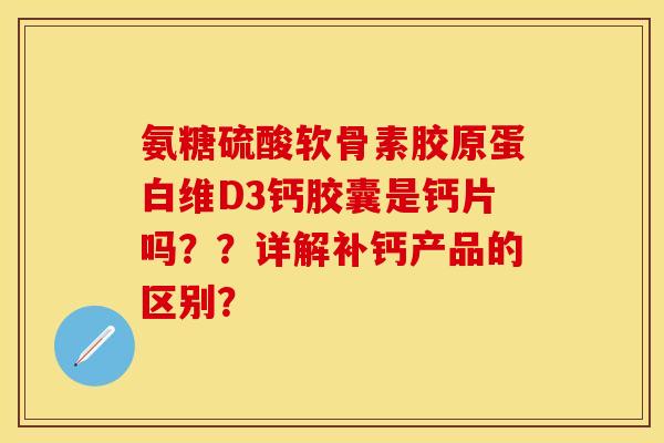 氨糖硫酸软骨素胶原蛋白维D3钙胶囊是钙片吗？？详解补钙产品的区别？