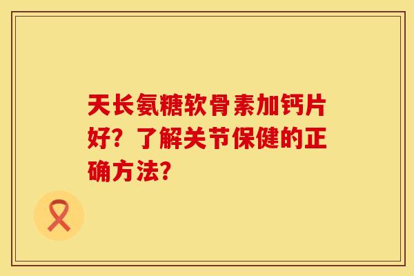 天长氨糖软骨素加钙片好？了解关节保健的正确方法？