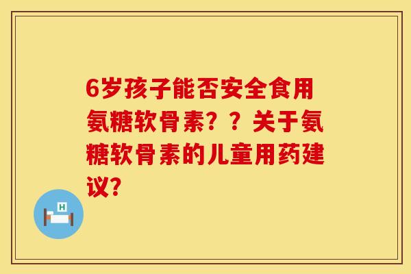 6岁孩子能否安全食用氨糖软骨素??关于氨糖软骨素的儿童用药建议? 6岁孩子能否安全食用氨糖软骨素??关于氨糖软骨素的儿童用药建议?