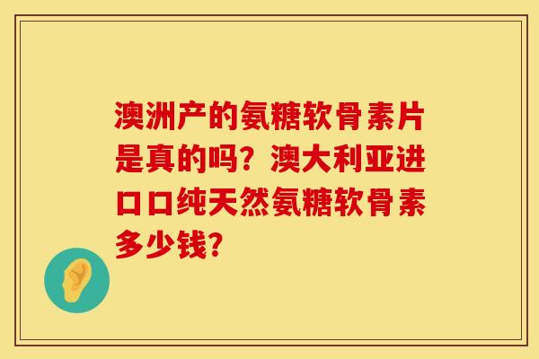 澳洲产的氨糖软骨素片是真的吗?澳大利亚进口口纯天然氨糖软骨素多少钱?
