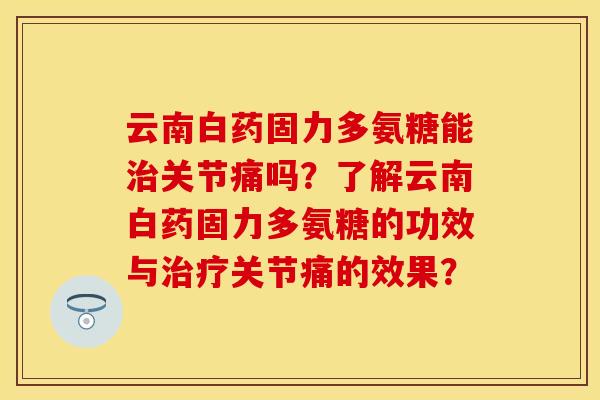 云南白药固力多氨糖能治关节痛吗？了解云南白药固力多氨糖的功效与治疗关节痛的效果？