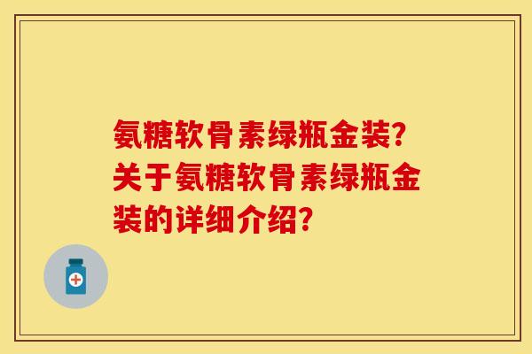 氨糖软骨素绿瓶金装？关于氨糖软骨素绿瓶金装的详细介绍？