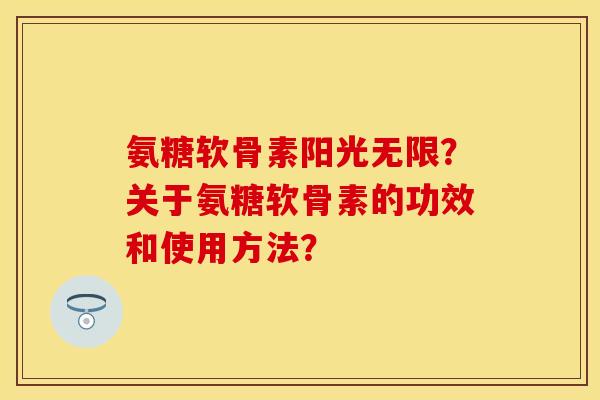 氨糖软骨素阳光无限？关于氨糖软骨素的功效和使用方法？
