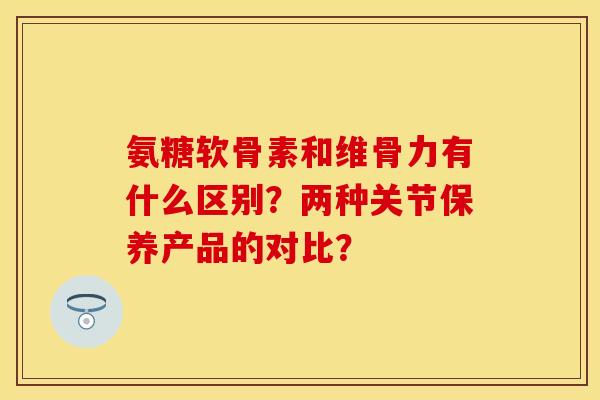 氨糖软骨素和维骨力有什么区别?两种关节保养产品的对比? 氨糖软骨素和维骨力有什么区别?两种关节保养产品的对比?