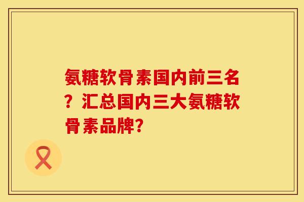 氨糖软骨素国内前三名？汇总国内三大氨糖软骨素品牌？