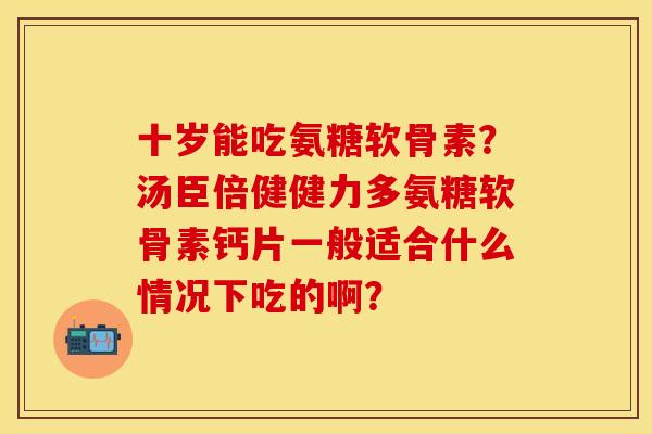 十岁能吃氨糖软骨素？汤臣倍健健力多氨糖软骨素钙片一般适合什么情况下吃的啊？