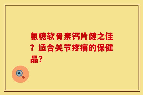 氨糖软骨素钙片健之佳？适合关节疼痛的保健品？