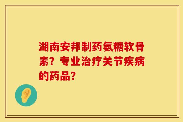 湖南安邦制药氨糖软骨素？专业治疗关节疾病的药品？