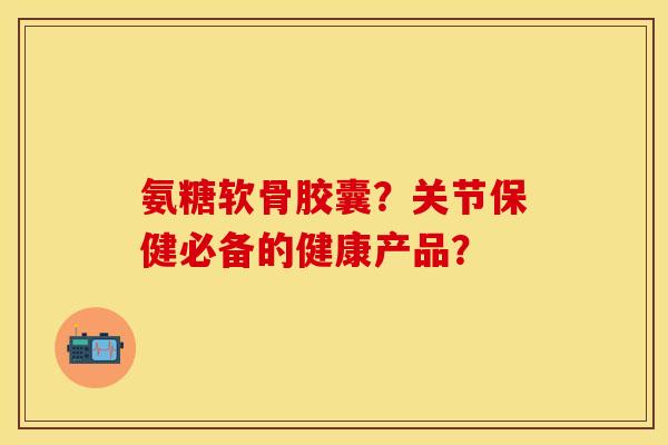 氨糖软骨胶囊？关节保健必备的健康产品？